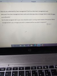Font
Paragraph
What do you understand by Team management? And how does team management work
effectively? How does management team works and what steps does a manager take to make the team
work efficiently?
Part II) what managerial skill in your view should be used in running a team explain all the points? Which
managerial skill is your strongest and which is weakest and how you plan to improve it?
(Ctrl) -
fg
f9
t3
fs
f6
17
I0I
8
$
&
7
8.
9
国
%24
