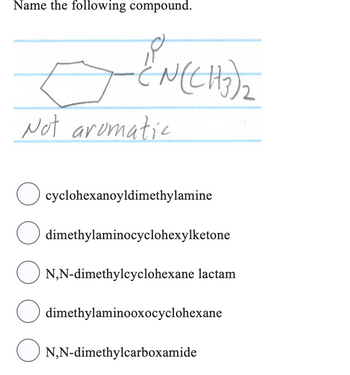 Name the following compound.
O 2
-{N(CH₂)₂
Not aromatic
O cyclohexanoyldimethylamine
O dimethylaminocyclohexylketone
N,N-dimethylcyclohexane lactam
O dimethylaminooxocyclohexane
O
N,N-dimethylcarboxamide