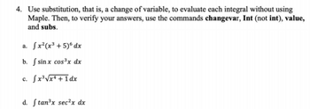 4. Use substitution, that is, a change of variable, to evaluate each integral without using
Maple. Then, to verify your answers, use the commands changevar, Int (not int), value,
and subs.
a. fx²(x³ +5)6 dx
b. f sinx cos³x dx
c. [x³√x+1dx
d. ftan³x sec²x dx