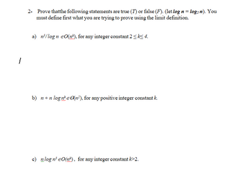 2- Prove thatthe following statements are true (7) or false (F). (let log n = log2 n). You
must define first what you are trying to prove using the limit definition.
a) n³/logn O(n), for any integer constant 2 ≤ k≤ 4.
b) n+nlogne (n²), for any positive integer constant k.
c) nlogn³ = O(n), for any integer constant k>2.