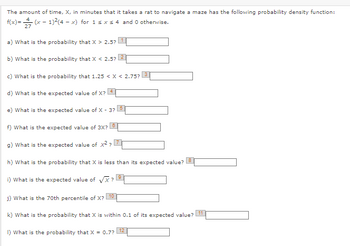 The amount of time, X, in minutes that it takes a rat to navigate a maze has the following probability density function:
f(x)=(x − 1)²(4 - x) for 1 ≤ x ≤ 4 and 0 otherwise.
27
1
a) What is the probability that X > 2.5?
2
b) What is the probability that X < 2.5?
c) What is the probability that 1.25 < X < 2.75?
d) What is the expected value of X? 4
e) What is the expected value of X - 3?
5
f) What is the expected value of 3X?
7
g) What is the expected value of x²?
h) What is the probability that X is less than its expected value?
i) What is the expected value of √X?!
9
8
j) What is the 70th percentile of X?
10
k) What is the probability that X is within 0.1 of its expected value? 11
1) What is the probability that X = 0.7?
12