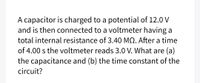 A capacitor is charged to a potential of 12.0 V
and is then connected to a voltmeter having a
total internal resistance of 3.40 MQ. After a time
of 4.00 s the voltmeter reads 3.0 V. What are (a)
the capacitance and (b) the time constant of the
circuit?
