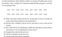 A watch manufacturer claims that their watches on average will neither gain nor lose
time during a week. A sample of 18 watches provided the following gain (+) or losses
(-) in seconds per week.
-0.61 -0.37 -0.38 -0.32 +0.32 -0.23 -0.20 -0.68 -0.10
-0.20 -0.38 -0.48 -0.47 -0.64 -0.04 +0.30 +0.25 +0.05
(a) What is the point estimate for the true average gain or losses in seconds per
week of the watches produced by the manufacturer?
(b) Find the 98% confidence interval for the mean gain or loss in time for the
watches.
(c) Test, at the 0.02 level of significance, whether the mean gain or loss in time for
the watches is 0. Is the manufacturer's claim correct?
(d) Compute the p-value for the test in (c).
(e) State the assumption for the test in (c).
(f) Are the results of (b) and (c) consistent?
