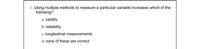 **Question 1: Measurement Techniques**

**Using multiple methods to measure a particular variable increases which of the following?**

a. validity

b. reliability

c. longitudinal measurements

d. none of these are correct

---

*Explanation:* 

When researchers use multiple methods to measure a variable, it often enhances the **validity** of the findings. This is because combining different approaches can provide a more comprehensive perspective, ensuring that the results are truly reflective of the variable being studied. This technique is known as triangulation and it helps in cross-verifying the data obtained from different sources or methods.