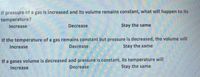 If pressure of a gas is increased and its volume remains constant, what will happen to its
temperature?
Increase
Decrease
Stay the same
If the temperature of a gas remains constant but pressure is decreased, the volume will
Increase
Decrease
Stay the same
If a gases volume is decreased and pressure is constant, its temperature will
Decrease
Increase
Stay the same
