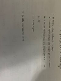2.
In boiling water, the bubbles contain:
a.
a mix of hydrogen gas and oxygen gas in a 2:1 ratio
b. a mix of hydrogen gas and oxygen gas in a 1:2 ratio
с. air
d. water vapor
3. Justify your answer to #2.
