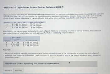 Exercise 13-7 (Algo) Sell or Process Further Decisions [LO13-7]
Dorsey Company manufactures three products from a common input in a joint processing operation. Joint processing costs up to the
split-off point total $365,000 per quarter. For financial reporting purposes, the company allocates these costs to the joint products
based on their relative sales value at the split-off point. Unit selling prices and total output at the split-off point are as follows:
Selling Price
Quarterly Output
13,600 pounds
Product
A
$ 23.00 per pound
B
$ 17.00 per pound
21,200 pounds
C
$ 29.00 per gallon
4,800 gallons
Each product can be processed further after the split-off point. Additional processing requires no special facilities. The additional
processing costs (per quarter) and unit selling prices after further processing are given below:
Additional
Processing
Costs
$ 78,540
Selling Price
$ 28.40 per pound
Product
A
B
$ 113,230
C
$ 50,560
$ 37.40 per gallon
$ 23.40 per pound
Required:
1. What is the financial advantage (disadvantage) of further processing each of the three products beyond the split-off point?
2. Based on your analysis in requirement 1, which product or products should be sold at the split-off point and which should be
processed further?
Complete this question by entering your answers in the tabs below.
Required 1 Required 2