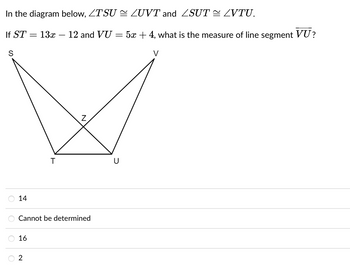 In the diagram below, ZTSU
If ST =
13x 12 and VU
S
14
16
T
Cannot be determined
2
-
=
U
LUVT and 2SUT ~ LVTU.
5x + 4, what is the measure of line segment VU?
V