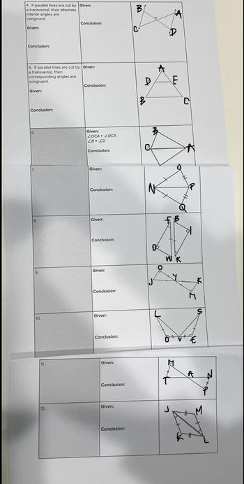 4. If parallel lines are cut by Given:
a transversal, then alternate
Interior angles are
congruent.
Given:
Conclusion:
5. If parallel lines are cut by Given:
a transversal, then.
corresponding angles are
congruent.
Given:
Conclusion:
6.
7.
8.
9.
10.
11.
Conclusion:
12.
Conclusion:
Given:
ZDCA ZBCA
ZB= 2D
Conclusion:
Given:
Conclusion:
Given:
Conclusion:
Given:
Conclusion:
Given:
Conclusion:
Given:
Conclusion:
Given:
Conclusion:
B
D
A
0
J₁
A
A
E
FB
W K
C
74
€
A