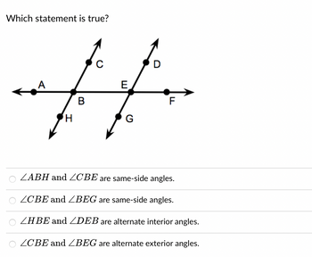 Which statement is true?
D
A
E
#
B
H
G
F
ZABH and ZCBE are same-side angles.
ZCBE and ZBEG are same-side angles.
ZHBE and ZDEB are alternate interior angles.
ZCBE and ZBEG are alternate exterior angles.