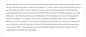 Ten years ago Diana Torres wrote what has become the leading Tort textbook. She has been receiving royalties based on
revenues reported by the publisher. These revenues started at $ 1.7 million in the first year, and grew steadily by 4 % per
year. Her royalty rate is 20 % of revenue. Recently, she hired an auditor who discovered that the publisher had been
under reporting revenues. The book had actually earned 10% more in revenues than had been reported on her royalty
statements. a. Assuming the publisher pays an interest rate of 5% on missed payments, how much money does the
publisher owe Diana? b. The publisher is short of cash, so instead of paying Diana what is owed, the publisher is
offering to increase her royalty rate on future book sales. Assume the book will generate revenues for an additional 20
years and that the current revenue growth will continue. If Diana would otherwise put the money into a bank account
paying interest of 3.8 %, what royalty rate would make her indifferent between accepting an increase in the future
royalty rate and receiving the cash owed today.