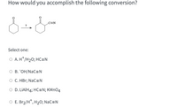 How would you accomplish the following conversion?
C=N
Select one:
O A. H*/H2O; HC=N
O B. "OH/NaC=N
O C. HBr; NaC=N
O D. LIAIH4; HC=N; KMNO4
O E. Br2/H*, H2O; NaC=N
