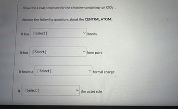 **Lewis Structure for the Chlorine-Containing Ion ClO₂⁻**

**Central Atom Analysis Questionnaire**

1. It has [ Select ] bonds.

2. It has [ Select ] lone pairs.

3. It bears a [ Select ] formal charge.

4. It [ Select ] the octet rule.

---

**Explanation:**
In this educational exercise, you are tasked with drawing the Lewis structure for the ion ClO₂⁻ (chlorite ion). After completing the Lewis structure, answer the series of questions regarding the central atom in the structure.

- You will select the number of bonds associated with the central atom.
- You will determine the number of lone pairs present on the central atom.
- You will identify the formal charge on the central atom.
- You will assess whether the central atom follows or violates the octet rule.

This activity is designed to enhance your understanding of Lewis structures, formal charges, and the octet rule in chemical bonding.