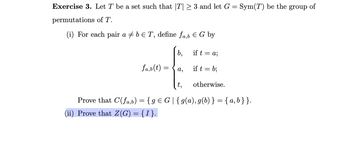 Exercise 3. Let T be a set such that |T| ≥ 3 and let G = Sym(T) be the group of
permutations of T.
(i) For each pair a b € T, define fa,b & G by
fa,b (t)
=
b,
a,
if t = a;
if t = b;
t,
Prove that C(fa,b) = { g = G|{g(a), g(b)} = {a,b} }.
(ii) Prove that Z(G) = {I}.
otherwise.