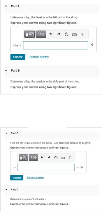 Part A
Determine FTA, the tension in the left part of the string.
Express your answer using two significant figures.
195| ΑΣΦ
FTA =
Submit
Part B
Part C
Determine FTB, the tension in the right part of the string.
Express your answer using two significant figures.
T=
Request Answer
Submit
Part D
Find the net torque acting on the pulley. Take clockwise torques as positive.
Express your answer using two significant figures.
195| ΑΣΦ
Request Answer
www
G
Py ?
Determine its moment of inertia, I.
Express your answer using two significant figures.
?
N
m-N