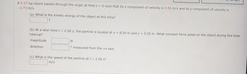 A 5.27-kg object passes through the origin at time t = 0 such that its x component of velocity is 5.50 m/s and its y component of velocity is
-2.73 m/s.
(a) What is the kinetic energy of the object at this time?
(b) At a later time t = 2.00 s, the particle is located at x = 8.50 m and y = 5.00 m. What constant force acted on the object during this time
interval?
magnitude
direction
N
o measured from the +x axis
(c) What is the speed of the particle at t = 2.00 s?
m/s