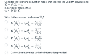 Consider the following population model that satisfies the CNLRM assumptions:
Y = βX; + u
in particular assume that:
ui ~ Ν (0,1)
What is the mean and variance of B₁?
Ε (βι) = 0,6%, = nΣα
22 x
Στ
Ο
Ο
Ο
ΣΧ
Ε (βι) = 0,6% = nΣ #
Ε(β) = 1,6 =
Ε(βι) = 1,6% = nΣ #
(31)
{"
2 Σ
βι
η
ΣΧ
Cannot be determined with the information provided.