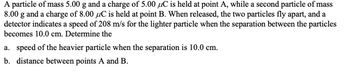 A particle of mass 5.00 g and a charge of 5.00 C is held at point A, while a second particle of mass
8.00 g and a charge of 8.00 uC is held at point B. When released, the two particles fly apart, and a
detector indicates a speed of 208 m/s for the lighter particle when the separation between the particles
becomes 10.0 cm. Determine the
a. speed of the heavier particle when the separation is 10.0 cm.
b. distance between points A and B.