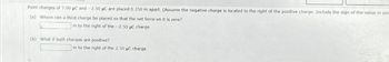 Point charges of 7.00 μC and -2.50 μC are placed 0.350 m apart. (Assume the negative charge is located to the right of the positive charge. Include the sign of the value in you
(a) Where can a third charge be placed so that the net force on it is zero?
Im to the right of the -2.50 µC charge
(b) What if both charges are positive?
m to the right of the 2.50 μC charge