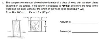 1. The compression member shown below is made of a piece of wood with two steel plates
attached on the outside. If the column is subjected to 750 kip, determine the force in the
wood and the steel. Consider the length of the wood to be equal (Ls = Lw).
Es = 30 x 106psi, Ew=1.5 x 106 psi
STEEL
WOOD
.5 in
STEEL
6 in
5 in
8 in
Answer(s):
Answer(s):