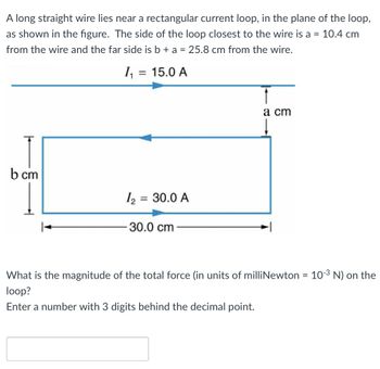 A long straight wire lies near a rectangular current loop, in the plane of the loop,
as shown in the figure. The side of the loop closest to the wire is a = 10.4 cm
from the wire and the far side is b + a = 25.8 cm from the wire.
b cm
1₁
= 15.0 A
1₂ = 30.0 A
30.0 cm
a cm
What is the magnitude of the total force (in units of milliNewton = 10-³ N) on the
loop?
Enter a number with 3 digits behind the decimal point.