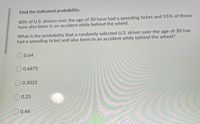 **Find the indicated probability.**

80% of U.S. drivers over the age of 30 have had a speeding ticket and 55% of those have also been in an accident while behind the wheel.

What is the probability that a randomly selected U.S. driver over the age of 30 has had a speeding ticket and also been in an accident while behind the wheel?

- ○ 0.64
- ○ 0.6875
- ○ 0.3025
- ○ 0.25
- ○ 0.44  

**Solution Explanation:**

To find the probability, we multiply the probability of each independent event. 

Let \( A \) be the event "having a speeding ticket," and \( B \) be the event "been in an accident."

Given,
- \( P(A) = 0.80 \)
- \( P(B|A) = 0.55 \)

We want to find \( P(A \cap B) \), which is \( P(A) \times P(B|A) \).

Calculating:
\[ 
P(A \cap B) = 0.80 \times 0.55 = 0.44 
\]

Thus, the probability that a randomly selected U.S. driver over the age of 30 has had a speeding ticket and also been in an accident while behind the wheel is **0.44**.