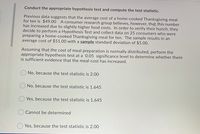 Conduct the appropriate hypothesis test and compute the test statistic.
Previous data suggests that the average cost of a home-cooked Thanksgiving meal
for ten is $49.00 A consumer research group believes, however, that this number
has increased due to slightly higher food costs. In order to verify their hunch, they
decide to perform a Hypothesis Test and collect data on 25 consumers who were
preparing a home-cooked Thanksgiving meal for ten. The sample results in an
average cost of $51.00 with a sample standard deviation of $5.00.
Assuming that the cost of meal preparation is normally distributed, perform the
appropriate hypothesis test at a 0.05 significance level to determine whether there
is sufficient evidence that the meal-cost has increased.
No, because the test statistic is 2.00
No, because the test statistic is 1.645
Yes, because the test statistic is 1.645
Cannot be determined
Yes, because the test statistic is 2.00
