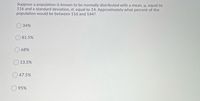 Suppose a population is known to be normally distributed with a mean, µ, equal to
116 and a standard deviation, o, equal to 14. Approximately what percent of the
population would be between 116 and 144?
34%
81.5%
68%
13.5%
47.5%
95%
