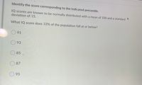 **Identify the score corresponding to the indicated percentile.**

IQ scores are known to be normally distributed with a mean of 100 and a standard deviation of 15.

What IQ score does 33% of the population fall at or below?

- ○ 91
- ○ 93
- ○ 85
- ○ 87
- ○ 95