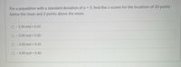 For a population with a standard deviation of o = 5, find the z-scores for the locations of 20 points
below the mean and 2 points above the mean.
O - 1.50 and + 0.25
- 2.00 and + 0.50
O - 2.50 and + 0.25
O - 4.00 and + 0.40
