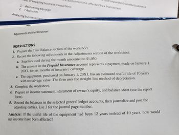 of analyzing business transactions:
Accounting equation
T Accounts
Analyzing business trans
1.
2.
Adjustments and the Worksheet
accounts that is affected by a transaction
be separate from the business
INSTRUCTIONS
1. Prepare the Trial Balance section of the
worksheet.
2. Record the following adjustments in the Adjustments section of the worksheet:
a. Supplies used during the month amounted to $1,050.
b. The amount in the Prepaid Insurance account represents a payment made on January 1,
20X1, for six months of insurance coverage.
c. The equipment, purchased on January 1, 20X1, has an estimated useful life of 10 years
with no salvage value. The firm uses the straight-line method of depreciation.
3.
Complete the worksheet.
4. Prepare an income statement, statement of owner's equity, and balance sheet (use the report
form).
5. Record the balances in the selected general ledger accounts, then journalize and post the
adjusting entries. Use 3 for the journal page number.
Analyze: If the useful life of the equipment had been 12 years instead of 10 years, how would
net income have been affected?