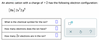 An atomic cation with a charge of +2 has the following electron configuration:
[He] 2s²2p°
What is the chemical symbol for the ion?
How many electrons does the ion have?
?
How many 2s electrons are in the ion?
