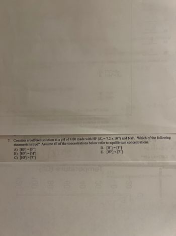 7. Consider a buffered solution at a pH of 4.00 made with HF (K₁ = 7.2 x 104) and NaF. Which of the following
statements is true? Assume all of the concentrations below refer to equilibrium concentrations.
A) [HF] = [F]
B) [HF] = [H*]
C) [HF] > [F]
qme
D. [H¹] = [F]
E. [HF] [F]