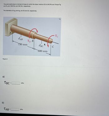 The solid shaft shown is formed of brass for which the shear modulus (G) is 38 GPa and Torque TB
and Te are 1200 Nm and 450 Nm, respectively.
The diameters of dAB and dec are 35 and 20, respectively.
Figure 2
A
dAB
750 mm
a)
TBC =
MPa
b)
TAB-
MPa
TB B
dBC
C
600 mm
TC