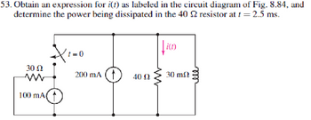 53. Obtain an expression for i(t) as labeled in the circuit diagram of Fig. 8.84, and
determine the power being dissipated in the 40 2 resistor at t = 2.5 ms.
t=0
i(t)
30 Ω
w
200 mA 4002
30 m
100 mA(