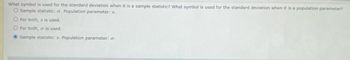 What symbol is used for the standard deviation when it is a sample statistic? What symbol is used for the standard deviation when it is a population parameter?
O Sample statistic: o. Population parameter: s.
O For both, s is used.
O For both, or is used.
Sample statistic: s. Population parameter: σ.