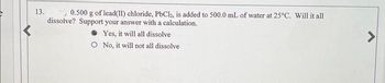 13. 0.500 g of lead(II) chloride, PbCl2, is added to 500.0 mL of water at 25°C. Will it all
dissolve? Support your answer with a calculation.
Yes, it will all dissolve
O No, it will not all dissolve