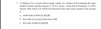 7. A solution of A is mixed with an equal volume of a solution of B containing the sam
number of moles, and the reaction A +B=C occurs. At the end of 30 minutes, A is 50%
reacted. How much of A will be left unreacted at the end of sixty minutes if the reaction
is
a. zeroth-order in both [A] and [B]
b. first-order in [A] and zeroth-order in [B]
c. first order in both [A] and [B]
