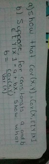 a)show that Cov(x, Y) =Cor(x, ETY IXI
b) Soppose, for cons tansts
a and b
what
E EYIX 1 = a t bX. Show
CoveX, Y)
Var (X)
