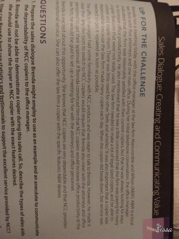 **Sales Dialogue: Creating and Communicating Value**

**Up for the Challenge**

Brenda has a meeting today with the office manager at the law firm Abercrombie and Wilson (A&W). A&W is a local firm with five attorneys and one main office. During an initial telephone conversation, the office manager indicated that the firm was reasonably satisfied with their current copiers, but that he was always looking for ways to increase office productivity. He was a little concerned that the firm was paying for many features in the copiers that were not really used. He also mentioned that the personnel often had to collate and staple them. There was little need for other special features, yet the decision to switch to NCC copiers would need to be acceptable because the law firm made many copies each day. When the copier did break down, fast service was needed to get repaired and operational quickly.

Brenda is excited about this opportunity. She knows that with proper dialogue, NCC products can precisely meet A&W's needs and offer exceptional service. She can also offer the law firm a copier with the specific features A&W desires.

**Questions**

1. Prepare the sales dialogue Brenda might employ to use as an example and an anecdote to communicate the dependability of NCC copiers to the office manager.

2. During this sales call, so describe the types of sales aids Brenda will use to demonstrate a copier model with the exact features desired.

3. Brenda will not be able to demonstrate a copier during this sales visit, describe the types of sales aids she should use to show the buyer an NCC copier and excellent service provided by NCC.

4. Brenda can best use statistics and testimonials to support the excellent service provided by NCC.