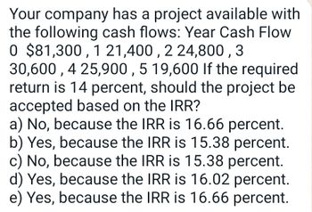 Your company has a project available with
the following cash flows: Year Cash Flow
0 $81,300,1 21,400, 2 24,800, 3
30,600,4 25,900, 5 19,600 If the required
return is 14 percent, should the project be
accepted based on the IRR?
a) No, because the IRR is 16.66 percent.
b) Yes, because the IRR is 15.38 percent.
c) No, because the IRR is 15.38 percent.
d) Yes, because the IRR is 16.02 percent.
e) Yes, because the IRR is 16.66 percent.