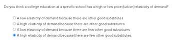 Do you think a college education at a specific school has a high or low price (tuition) elasticity of demand?
A low elasticity of demand because there are other good substitutes.
A high elasticity of demand because there are other good substitutes.
A low elasticity of demand because there are few other good substitutes.
A high elasticity of demand because there are few other good substitutes.