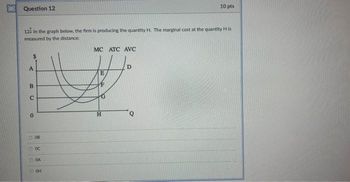 Question 12
12 In the graph below, the firm is producing the quantity H. The marginal cost at the quantity His
measured by the distance:
A
B
с
0
COCO
08
8833
0 oc
CA
OH
MC ATC AVC
E
10 pts
H