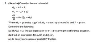 2. (5 marks) Consider the market model:
Qs = 4P - 3
QD = -2P + 13
dP
dt
Where Qs = quantity supplied; QD = quantity demanded and P = price.
Determine the following:
(a) If P(0) = 2, find an expression for P(t) by solving the differential equation.
(b) Find an expression for Qs(t) and QD (t).
(c) Is this system stable or unstable? Explain.
= 0.4(QD - Qs)