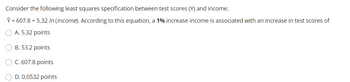 Consider the following least squares specification between test scores (Y) and income:
Y = 607.8 + 5.32 In (Income). According to this equation, a 1% increase income is associated with an increase in test scores of
A. 5.32 points
OB. 53.2 points
O C. 607.8 points
D. 0.0532 points