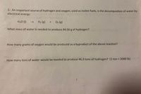 **Title: Hydrogen and Oxygen Production from Water Decomposition**

**Introduction:**

An important source of hydrogen and oxygen, used as rocket fuels, is the decomposition of water by electrical energy. This process is represented by the following chemical equation:

\[ \text{H}_2\text{O (l)} \rightarrow \text{H}_2 \text{ (g)} + \text{O}_2 \text{ (g)} \]

**Problem Statements:**

1. **Determine the Mass of Water Needed:**
   - What mass of water is needed to produce 84.56 grams of hydrogen?

2. **Calculate Oxygen Production:**
   - How many grams of oxygen would be produced as a byproduct of the above reaction?

3. **Water Requirement for Large Scale Hydrogen Production:**
   - How many tons of water would be needed to produce 46.3 tons of hydrogen? (Note: 1 ton = 2000 pounds)

**Conclusion:**

Through these calculations, we explore the practical applications and requirements of water decomposition in the production of hydrogen and oxygen, emphasizing its importance in rocket fuel technology.