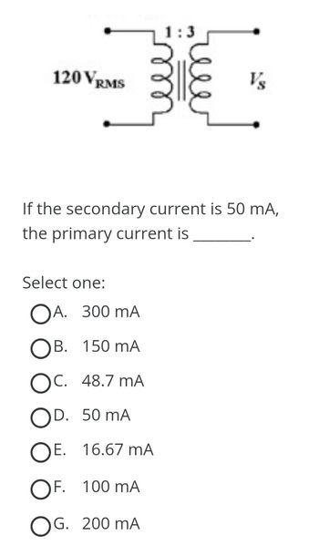 120 VRMS
1:3
Select one:
OA. 300 mA
OB. 150 mA
OC. 48.7 MA
OD. 50 mA
OE. 16.67 MA
OF. 100 mA
OG. 200 mA
weer
Vs
If the secondary current is 50 mA,
the primary current is