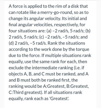 A force is applied to the rim of a disk that
can rotate like a merry-go-round, so as to
change its angular velocity. Its initial and
final angular velocities, respectively, for
four situations are: (a) -2 rad/s, 5 rad/s; (b)
2 rad/s, 5 rad/s; (c) -2 rad/s, -5 rad/s; and
(d) 2 rad/s, -5 rad/s. Rank the situations
according to the work done by the torque
due to the force. If multiple situations rank
equally, use the same rank for each, then
exclude the intermediate ranking (i.e. if
objects A, B, and C must be ranked, and A
and B must both be ranked first, the
ranking would be A:Greatest, B:Greatest,
C:Third greatest). If all situations rank
equally, rank each as 'Greatest!.