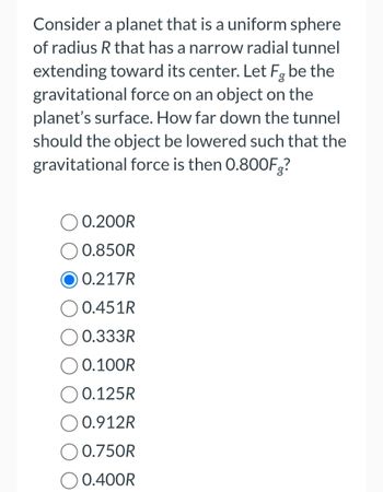 Consider a planet that is a uniform sphere
of radius R that has a narrow radial tunnel
extending toward its center. Let Fg be the
gravitational force on an object on the
planet's surface. How far down the tunnel
should the object be lowered such that the
gravitational force is then 0.800F?
0.200R
0.850R
0.217R
0.451R
0.333R
0.100R
0.125R
O 0.912R
O 0.750R
0.400R