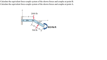 Calculate the equivalent force-couple system of the shown forces and couples at point B.
Calculate the equivalent force-couple system of the shown forces and couples at point A.
4'
2000 lb
•A
F⚫
B.
√25°
C.
813 lb.ft
500 lb